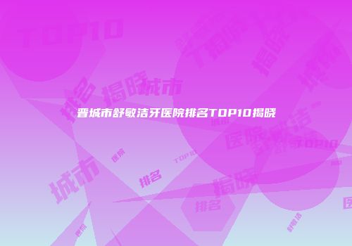 晋城市舒敏洁牙医院排名TOP10揭晓
