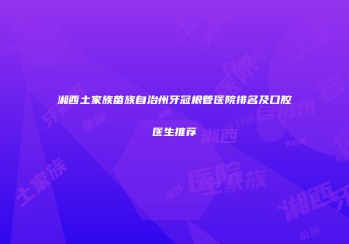 湘西土家族苗族自治州牙冠根管医院排名及口腔医生推荐