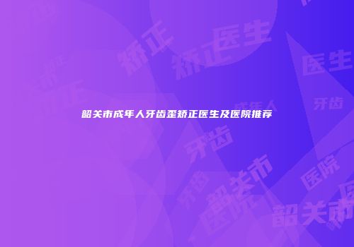 韶关市成年人牙齿歪矫正医生及医院推荐
