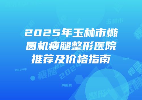 2025年玉林市椭圆机瘦腿整形医院推荐及价格指南