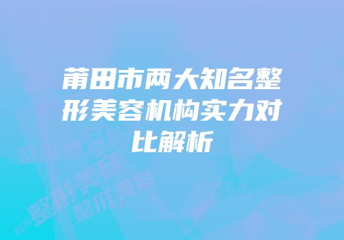 莆田市两大知名整形美容机构实力对比解析