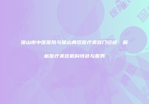 保山市中医医院与保山典范医疗美容门诊部：解析医疗美容机构特色与服务