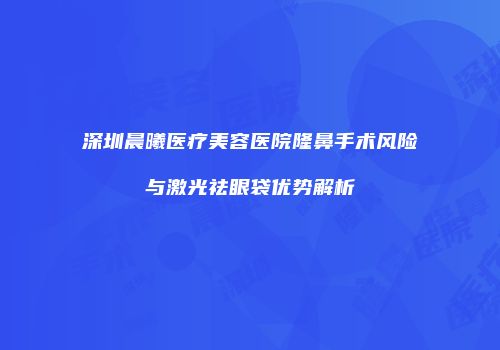 深圳晨曦医疗美容医院隆鼻手术风险与激光祛眼袋优势解析