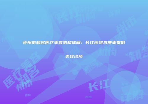 忻州市知名医疗美容机构详解：长江医院与康美整形美容诊所