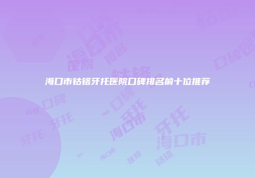 海口市钴铬牙托医院口碑排名前十位推荐