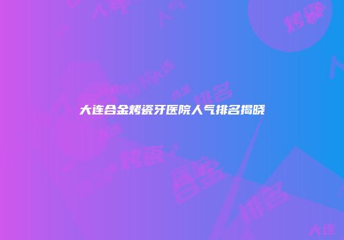 大连合金烤瓷牙医院人气排名揭晓