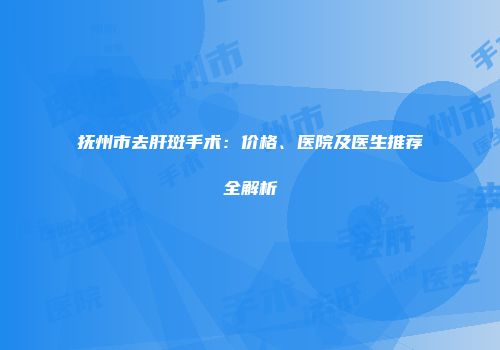 抚州市去肝斑手术：价格、医院及医生推荐全解析