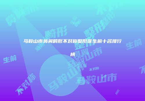 马鞍山市鼻翼畸形不对称整形医生前十名排行榜