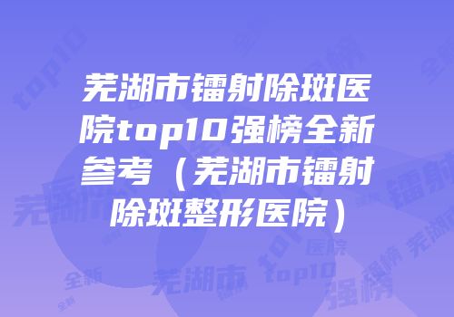 芜湖市镭射除斑医院top10强榜全新参考（芜湖市镭射除斑整形医院）