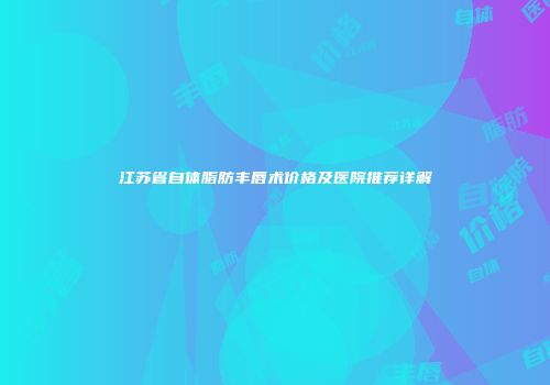 江苏省自体脂肪丰唇术价格及医院推荐详解