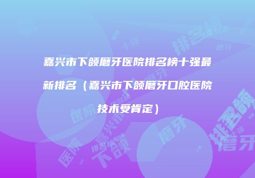 嘉兴市下颌磨牙医院排名榜十强最新排名（嘉兴市下颌磨牙口腔医院技术受肯定）