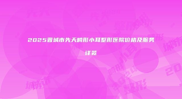 2025晋城市先天畸形小耳整形医院价格及服务详览