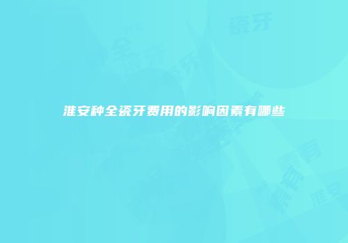 淮安种全瓷牙费用的影响因素有哪些