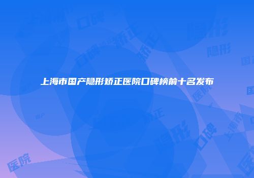 上海市国产隐形矫正医院口碑榜前十名发布
