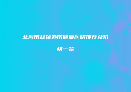 北海市耳朵外伤修复医院推荐及价格一览