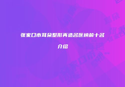 张家口市耳朵整形再造名医榜前十名介绍