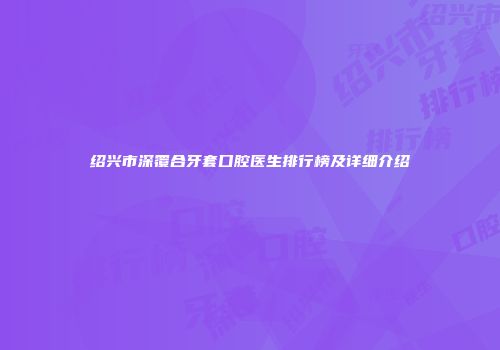 绍兴市深覆合牙套口腔医生排行榜及详细介绍