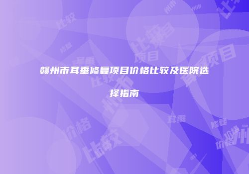 赣州市耳垂修复项目价格比较及医院选择指南