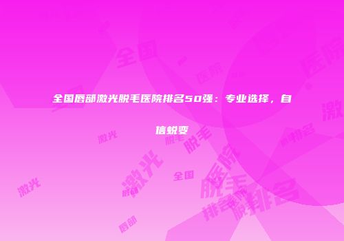 全国唇部激光脱毛医院排名50强：专业选择，自信蜕变