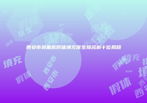 西安市鼻基底假体填充医生排名前十位揭晓
