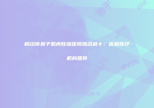 铜川市鼻子肌肉收缩医院排名前十：优质医疗机构推荐