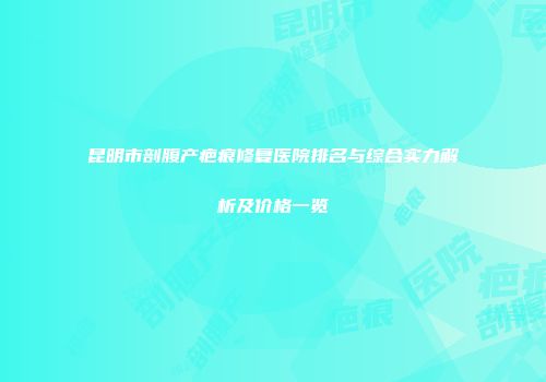 昆明市剖腹产疤痕修复医院排名与综合实力解析及价格一览