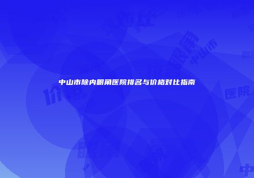 中山市除内眼角医院排名与价格对比指南