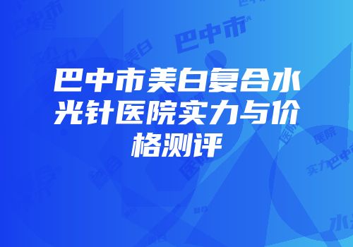 巴中市美白复合水光针医院实力与价格测评