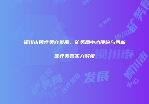 铜川市医疗美容发展：矿务局中心医院与四新医疗美容实力解析