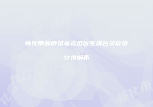 怀化市刮痧排毒祛痘医生排名及价格行情解析