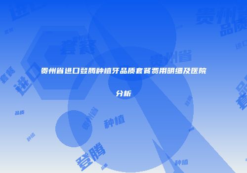 贵州省进口登腾种植牙品质套餐费用明细及医院分析