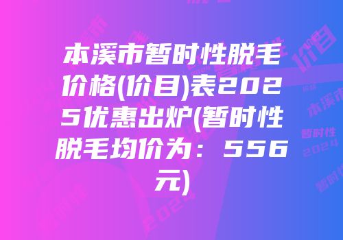 本溪市暂时性脱毛价格(价目)表2025优惠出炉(暂时性脱毛均价为：556元)