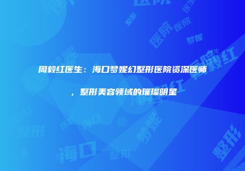 周毅红医生：海口梦妮幻整形医院资深医师，整形美容领域的璀璨明星