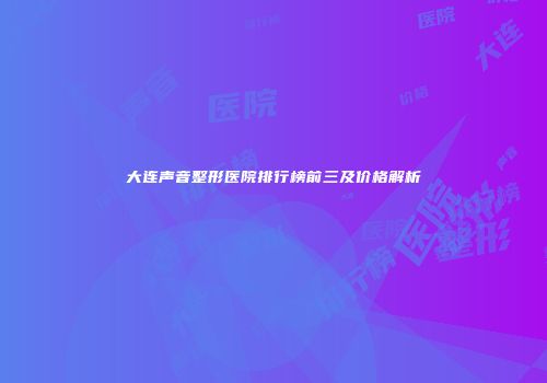 大连声音整形医院排行榜前三及价格解析