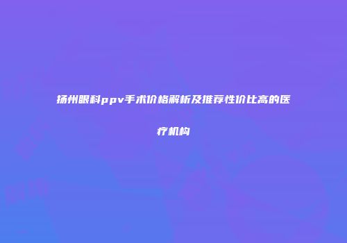扬州眼科ppv手术价格解析及推荐性价比高的医疗机构