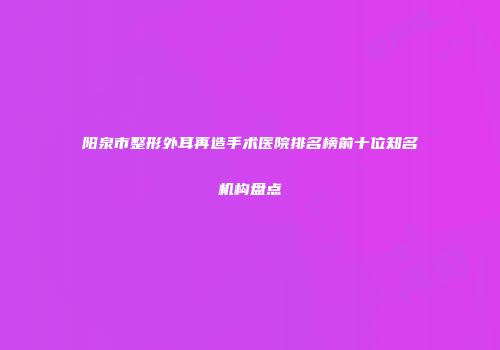 阳泉市整形外耳再造手术医院排名榜前十位知名机构盘点