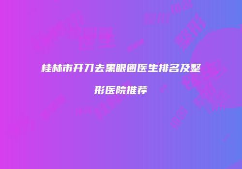 桂林市开刀去黑眼圈医生排名及整形医院推荐