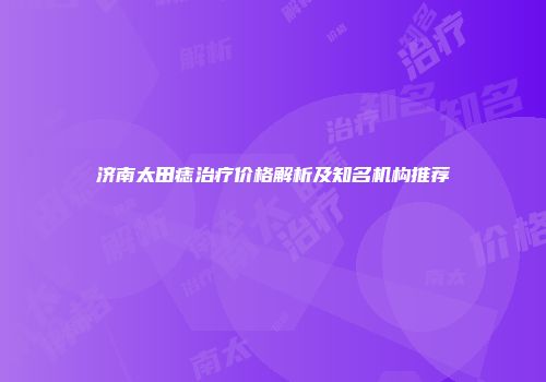 济南太田痣治疗价格解析及知名机构推荐
