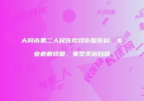 大同市第二人民医院烧伤整形科：专业疤痕修复，重塑美丽自信