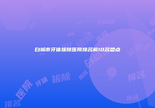 白城市牙体拔除医院排名前10名盘点