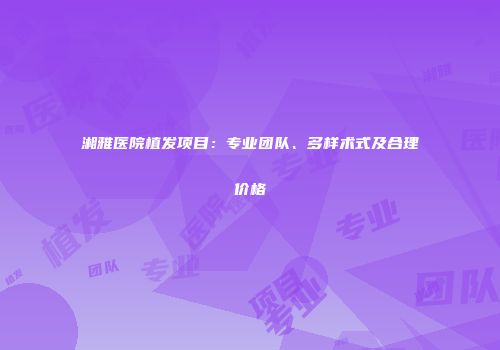 湘雅医院植发项目：专业团队、多样术式及合理价格