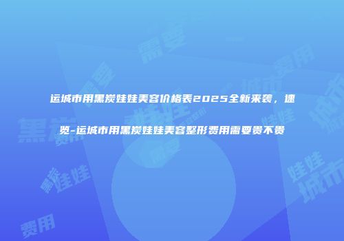 运城市用黑炭娃娃美容价格表2025全新来袭，速览-运城市用黑炭娃娃美容整形费用需要贵不贵