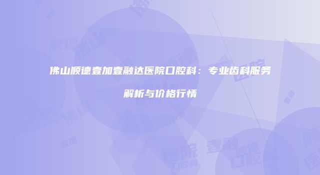 佛山顺德壹加壹融达医院口腔科：专业齿科服务解析与价格行情