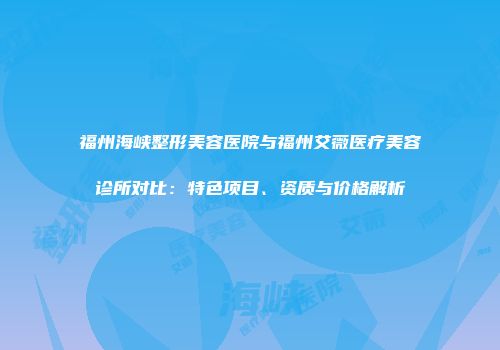 福州海峡整形美容医院与福州艾薇医疗美容诊所对比：特色项目、资质与价格解析