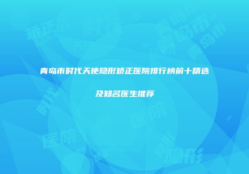 青岛市时代天使隐形矫正医院排行榜前十精选及知名医生推荐