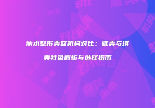 衡水整形美容机构对比：唯美与琪美特色解析与选择指南
