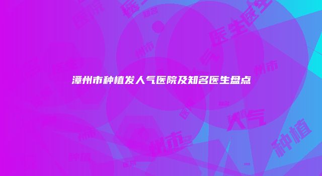 漳州市种植发人气医院及知名医生盘点