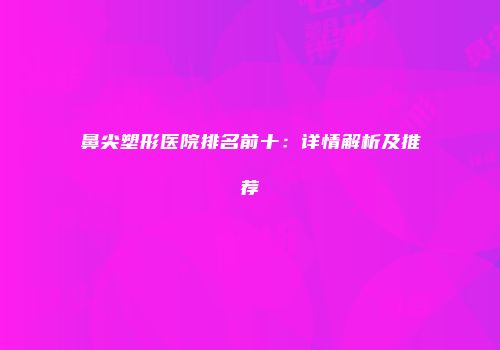鼻尖塑形医院排名前十：详情解析及推荐