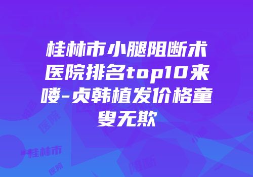 桂林市小腿阻断术医院排名top10来喽-贞韩植发价格童叟无欺
