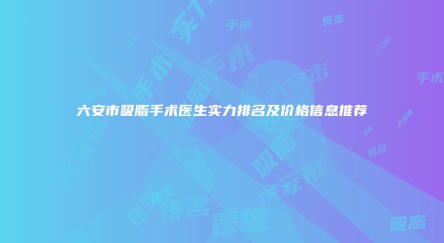 六安市吸脂手术医生实力排名及价格信息推荐